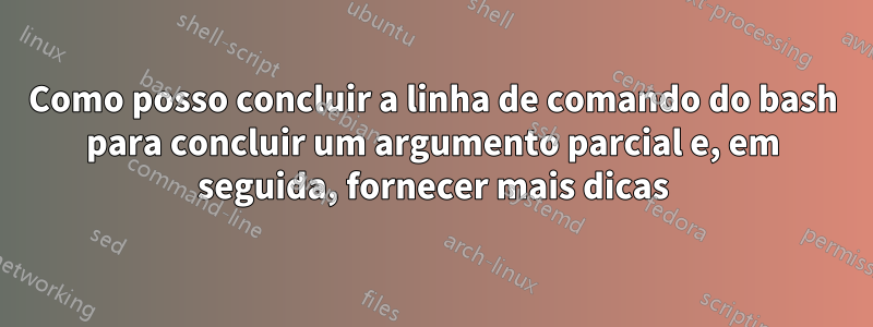 Como posso concluir a linha de comando do bash para concluir um argumento parcial e, em seguida, fornecer mais dicas