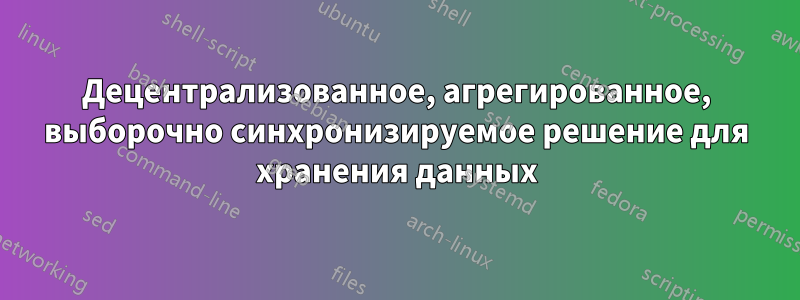 Децентрализованное, агрегированное, выборочно синхронизируемое решение для хранения данных