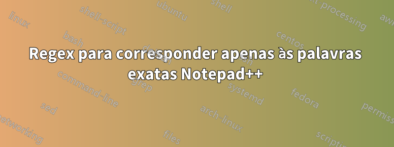 Regex para corresponder apenas às palavras exatas Notepad++