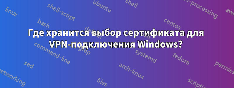 Где хранится выбор сертификата для VPN-подключения Windows?