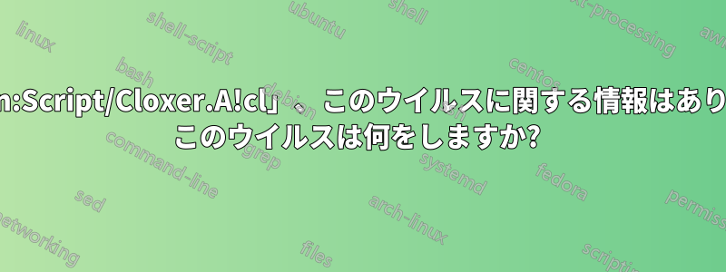 「Trojan:Script/Cloxer.A!cl」、このウイルスに関する情報はありますか? このウイルスは何をしますか? 