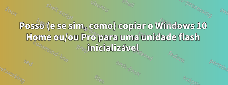 Posso (e se sim, como) copiar o Windows 10 Home ou/ou Pro para uma unidade flash inicializável