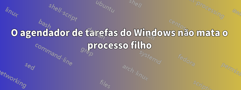 O agendador de tarefas do Windows não mata o processo filho