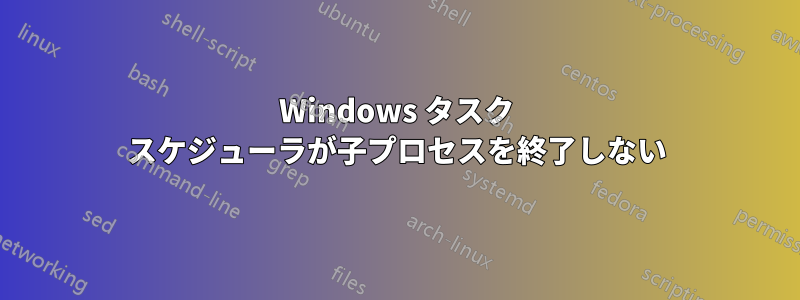 Windows タスク スケジューラが子プロセスを終了しない