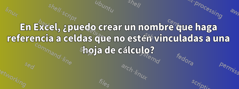 En Excel, ¿puedo crear un nombre que haga referencia a celdas que no estén vinculadas a una hoja de cálculo?