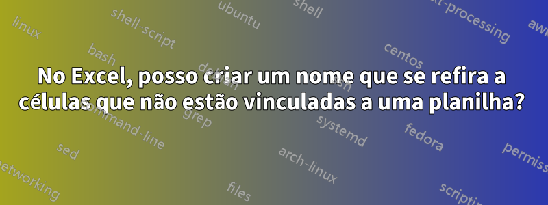 No Excel, posso criar um nome que se refira a células que não estão vinculadas a uma planilha?