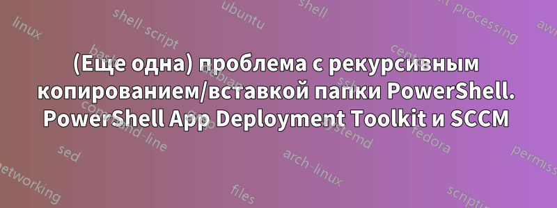 (Еще одна) проблема с рекурсивным копированием/вставкой папки PowerShell. PowerShell App Deployment Toolkit и SCCM