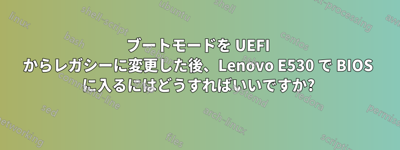 ブートモードを UEFI からレガシーに変更した後、Lenovo E530 で BIOS に入るにはどうすればいいですか?