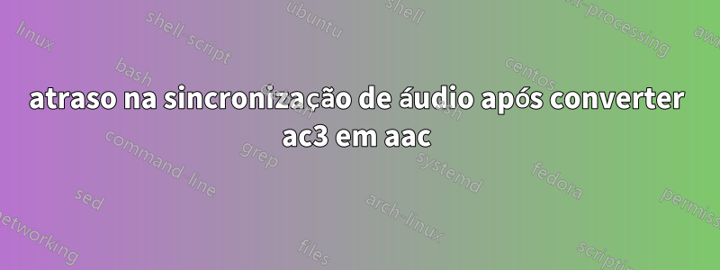 atraso na sincronização de áudio após converter ac3 em aac