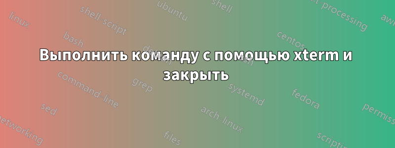 Выполнить команду с помощью xterm и закрыть