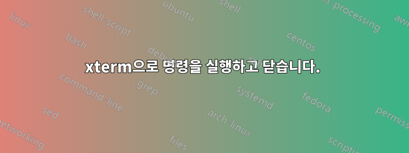xterm으로 명령을 실행하고 닫습니다.