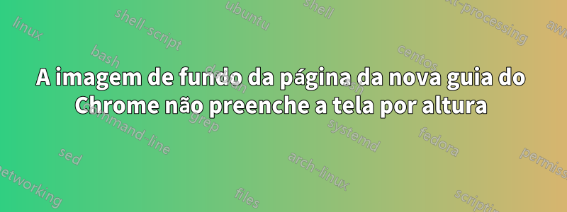 A imagem de fundo da página da nova guia do Chrome não preenche a tela por altura