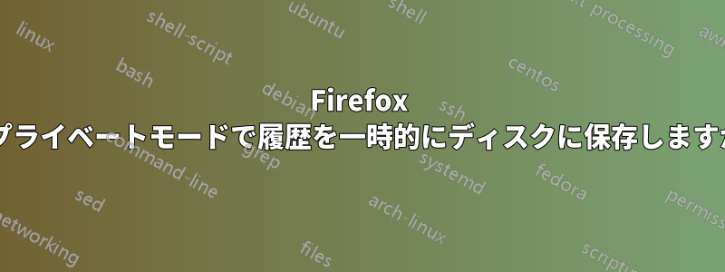 Firefox はプライベートモードで履歴を一時的にディスクに保存しますか?