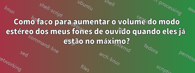 Como faço para aumentar o volume do modo estéreo dos meus fones de ouvido quando eles já estão no máximo?