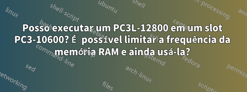 Posso executar um PC3L-12800 em um slot PC3-10600? É possível limitar a frequência da memória RAM e ainda usá-la?