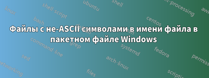 Файлы с не-ASCII символами в имени файла в пакетном файле Windows