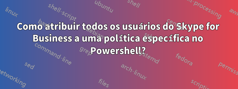 Como atribuir todos os usuários do Skype for Business a uma política específica no Powershell?
