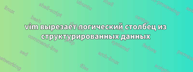 vim вырезает логический столбец из структурированных данных