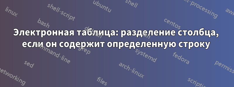 Электронная таблица: разделение столбца, если он содержит определенную строку