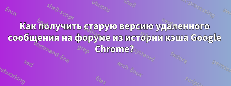 Как получить старую версию удаленного сообщения на форуме из истории кэша Google Chrome?