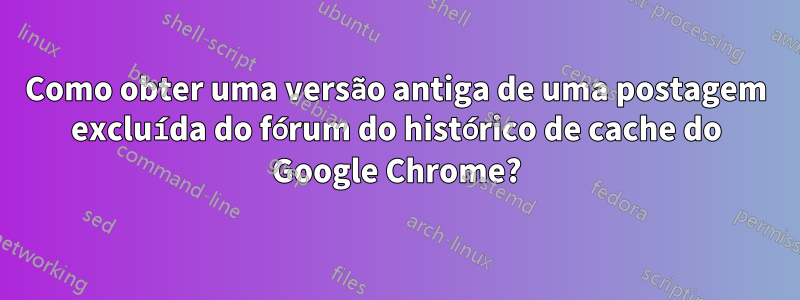 Como obter uma versão antiga de uma postagem excluída do fórum do histórico de cache do Google Chrome?