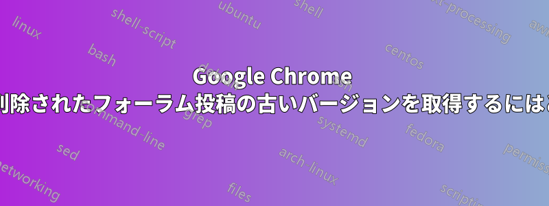 Google Chrome のキャッシュ履歴から削除されたフォーラム投稿の古いバージョンを取得するにはどうすればいいですか?