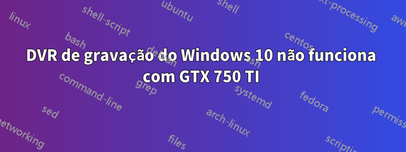 DVR de gravação do Windows 10 não funciona com GTX 750 TI