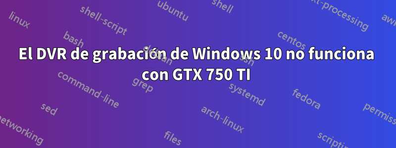 El DVR de grabación de Windows 10 no funciona con GTX 750 TI