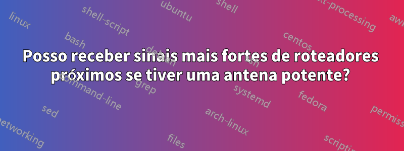 Posso receber sinais mais fortes de roteadores próximos se tiver uma antena potente?