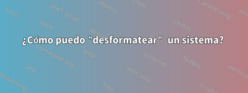 ¿Cómo puedo "desformatear" un sistema?