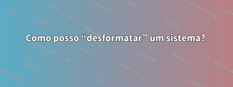 Como posso “desformatar” um sistema?