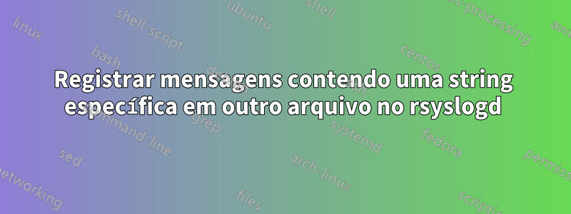 Registrar mensagens contendo uma string específica em outro arquivo no rsyslogd