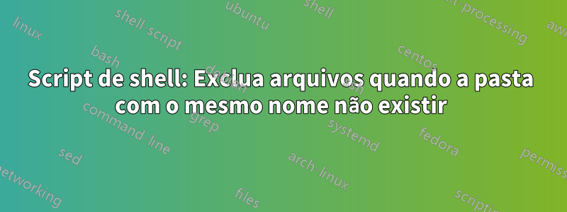 Script de shell: Exclua arquivos quando a pasta com o mesmo nome não existir