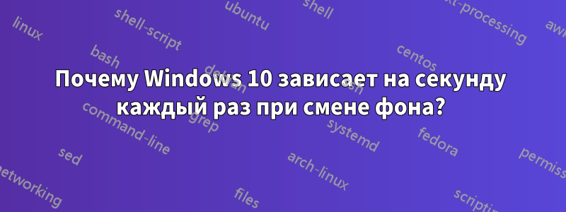 Почему Windows 10 зависает на секунду каждый раз при смене фона?