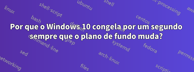 Por que o Windows 10 congela por um segundo sempre que o plano de fundo muda?