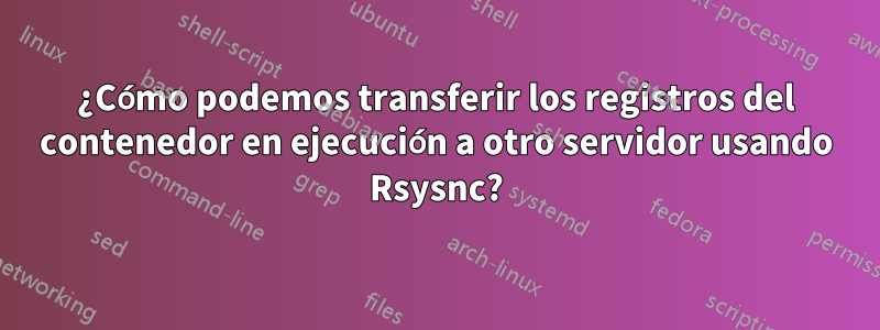 ¿Cómo podemos transferir los registros del contenedor en ejecución a otro servidor usando Rsysnc?