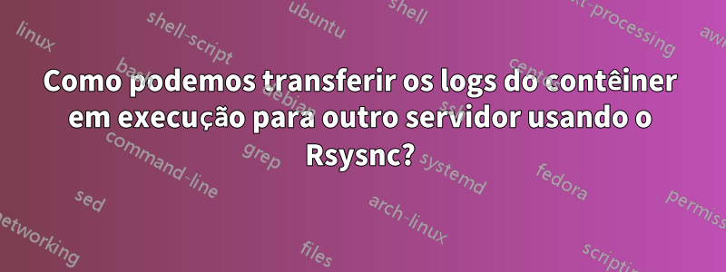 Como podemos transferir os logs do contêiner em execução para outro servidor usando o Rsysnc?