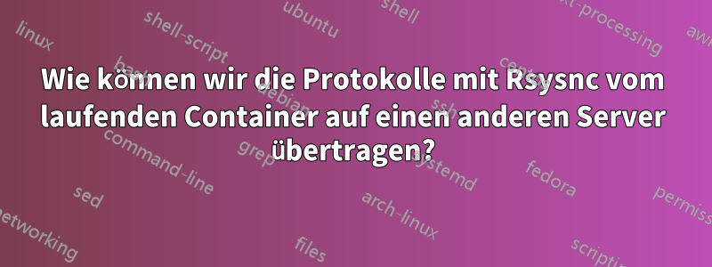 Wie können wir die Protokolle mit Rsysnc vom laufenden Container auf einen anderen Server übertragen?