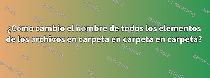 ¿Cómo cambio el nombre de todos los elementos de los archivos en carpeta en carpeta en carpeta?