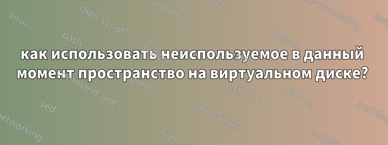 как использовать неиспользуемое в данный момент пространство на виртуальном диске?