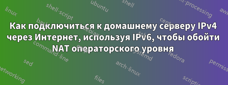 Как подключиться к домашнему серверу IPv4 через Интернет, используя IPv6, чтобы обойти NAT операторского уровня