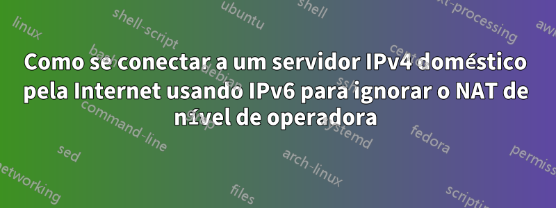 Como se conectar a um servidor IPv4 doméstico pela Internet usando IPv6 para ignorar o NAT de nível de operadora