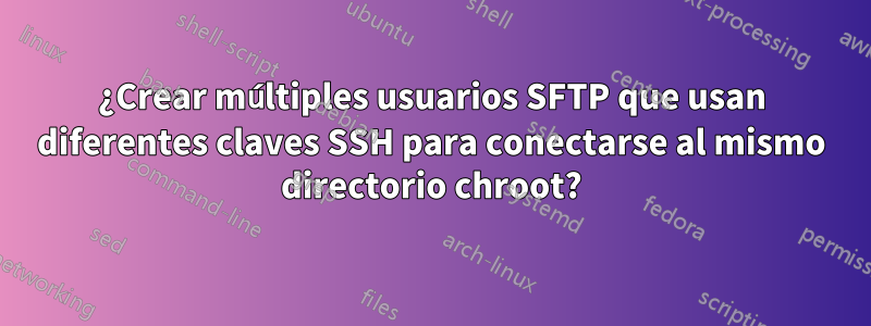 ¿Crear múltiples usuarios SFTP que usan diferentes claves SSH para conectarse al mismo directorio chroot?