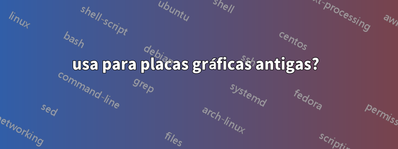 usa para placas gráficas antigas? 