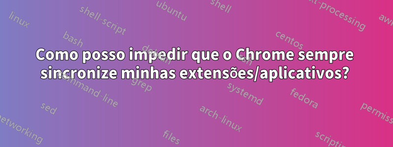 Como posso impedir que o Chrome sempre sincronize minhas extensões/aplicativos?
