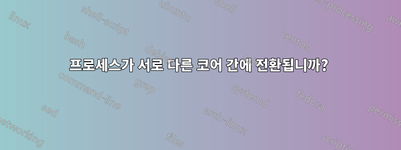 프로세스가 서로 다른 코어 간에 전환됩니까?