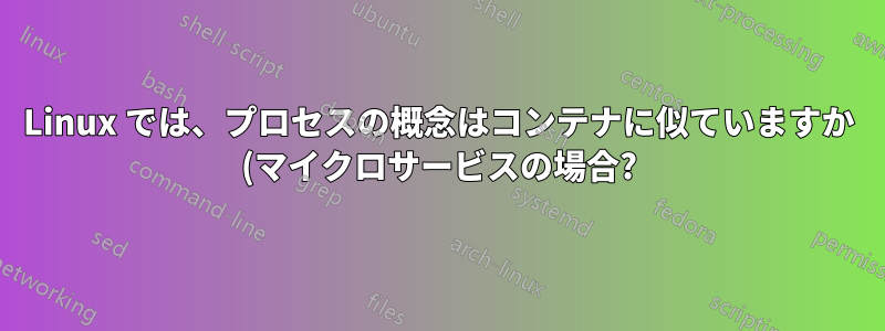Linux では、プロセスの概念はコンテナに似ていますか (マイクロサービスの場合?)