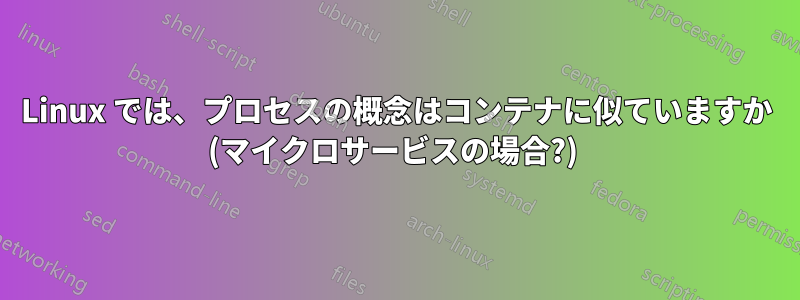 Linux では、プロセスの概念はコンテナに似ていますか (マイクロサービスの場合?) 