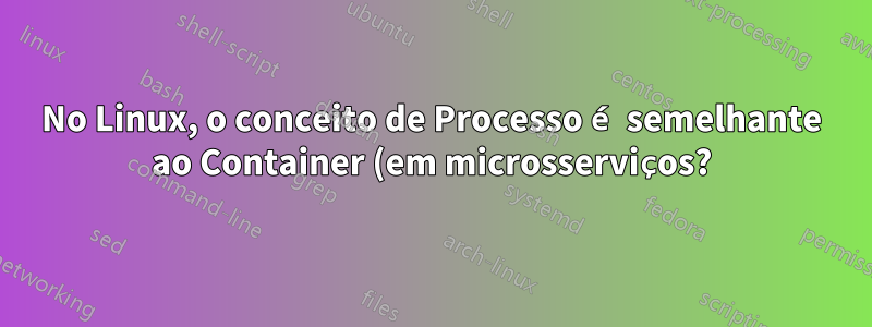 No Linux, o conceito de Processo é semelhante ao Container (em microsserviços?)