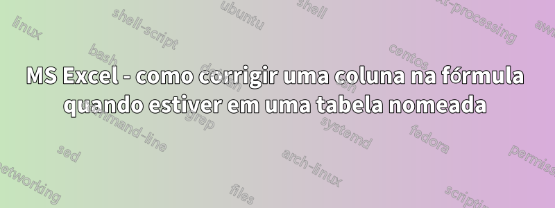 MS Excel - como corrigir uma coluna na fórmula quando estiver em uma tabela nomeada